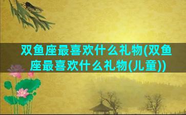 双鱼座最喜欢什么礼物(双鱼座最喜欢什么礼物(儿童))