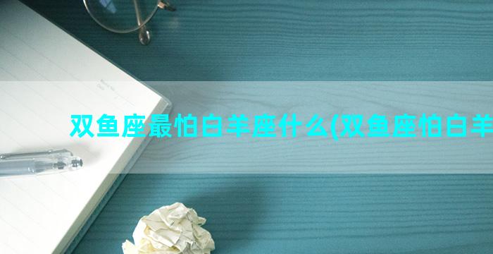 双鱼座最怕白羊座什么(双鱼座怕白羊座吗)