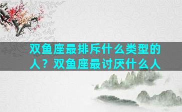双鱼座最排斥什么类型的人？双鱼座最讨厌什么人