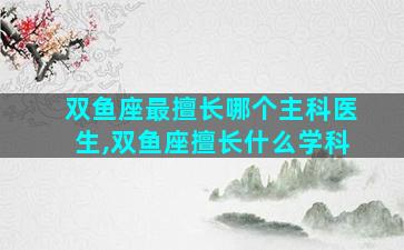 双鱼座最擅长哪个主科医生,双鱼座擅长什么学科
