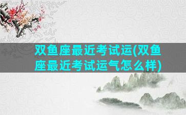 双鱼座最近考试运(双鱼座最近考试运气怎么样)