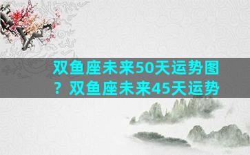双鱼座未来50天运势图？双鱼座未来45天运势