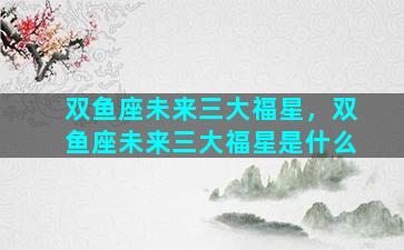 双鱼座未来三大福星，双鱼座未来三大福星是什么