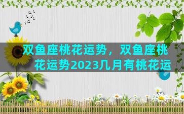 双鱼座桃花运势，双鱼座桃花运势2023几月有桃花运