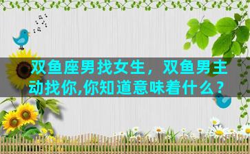 双鱼座男找女生，双鱼男主动找你,你知道意味着什么？
