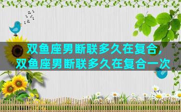 双鱼座男断联多久在复合,双鱼座男断联多久在复合一次