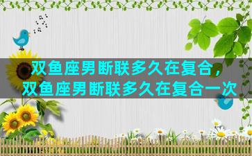 双鱼座男断联多久在复合，双鱼座男断联多久在复合一次
