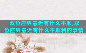 双鱼座男最近有什么不顺,双鱼座男最近有什么不顺利的事情