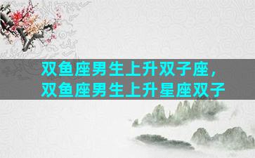 双鱼座男生上升双子座，双鱼座男生上升星座双子