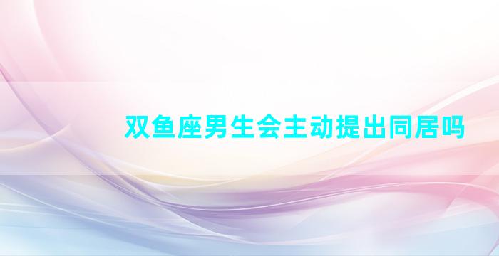 双鱼座男生会主动提出同居吗