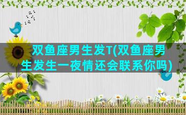 双鱼座男生发T(双鱼座男生发生一夜情还会联系你吗)