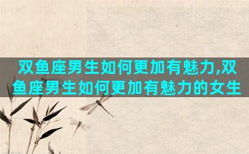 双鱼座男生如何更加有魅力,双鱼座男生如何更加有魅力的女生