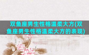 双鱼座男生性格温柔大方(双鱼座男生性格温柔大方的表现)
