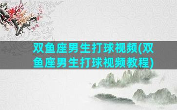 双鱼座男生打球视频(双鱼座男生打球视频教程)