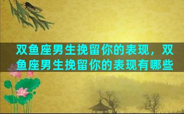 双鱼座男生挽留你的表现，双鱼座男生挽留你的表现有哪些