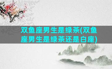 双鱼座男生是绿茶(双鱼座男生是绿茶还是白座)