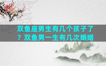 双鱼座男生有几个孩子了？双鱼男一生有几次婚姻