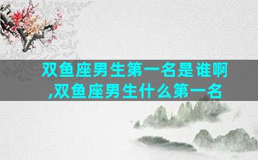 双鱼座男生第一名是谁啊,双鱼座男生什么第一名