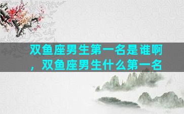 双鱼座男生第一名是谁啊，双鱼座男生什么第一名