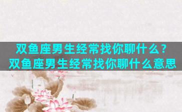 双鱼座男生经常找你聊什么？双鱼座男生经常找你聊什么意思