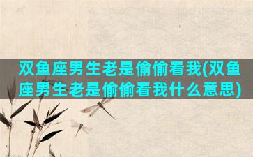 双鱼座男生老是偷偷看我(双鱼座男生老是偷偷看我什么意思)