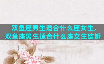 双鱼座男生适合什么座女生,双鱼座男生适合什么座女生结婚