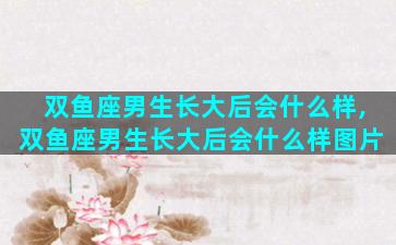 双鱼座男生长大后会什么样,双鱼座男生长大后会什么样图片