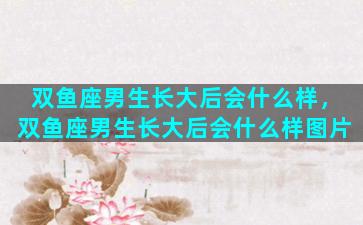 双鱼座男生长大后会什么样，双鱼座男生长大后会什么样图片