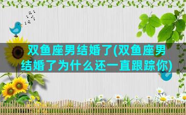 双鱼座男结婚了(双鱼座男结婚了为什么还一直跟踪你)