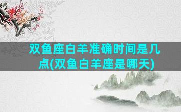 双鱼座白羊准确时间是几点(双鱼白羊座是哪天)