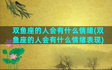 双鱼座的人会有什么情绪(双鱼座的人会有什么情绪表现)