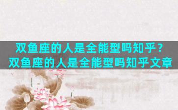 双鱼座的人是全能型吗知乎？双鱼座的人是全能型吗知乎文章