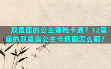 双鱼座的公主蛋糕卡通？12星座的双鱼座公主卡通画怎么画？