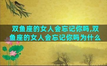 双鱼座的女人会忘记你吗,双鱼座的女人会忘记你吗为什么