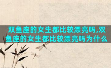 双鱼座的女生都比较漂亮吗,双鱼座的女生都比较漂亮吗为什么
