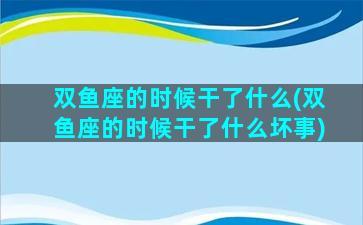 双鱼座的时候干了什么(双鱼座的时候干了什么坏事)