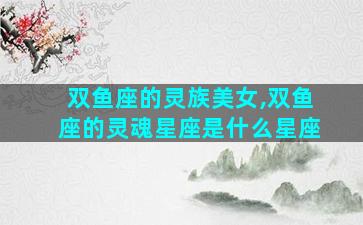 双鱼座的灵族美女,双鱼座的灵魂星座是什么星座