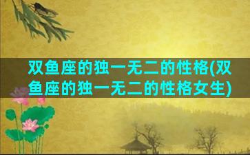 双鱼座的独一无二的性格(双鱼座的独一无二的性格女生)
