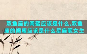 双鱼座的闺蜜应该是什么,双鱼座的闺蜜应该是什么星座呢女生