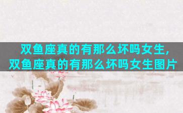 双鱼座真的有那么坏吗女生,双鱼座真的有那么坏吗女生图片