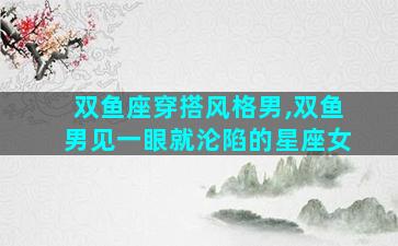 双鱼座穿搭风格男,双鱼男见一眼就沦陷的星座女