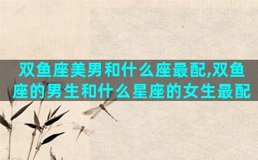 双鱼座美男和什么座最配,双鱼座的男生和什么星座的女生最配