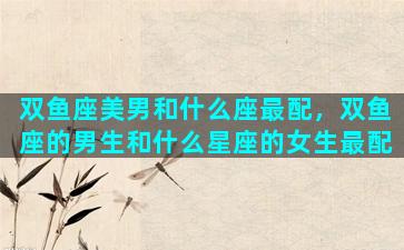 双鱼座美男和什么座最配，双鱼座的男生和什么星座的女生最配