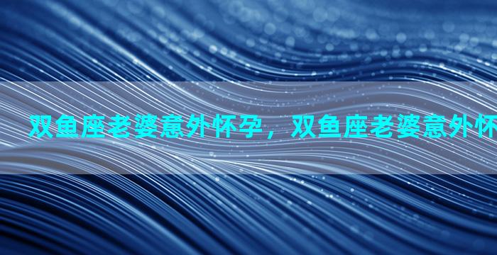 双鱼座老婆意外怀孕，双鱼座老婆意外怀孕会怎么样