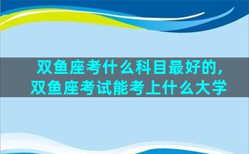 双鱼座考什么科目最好的,双鱼座考试能考上什么大学