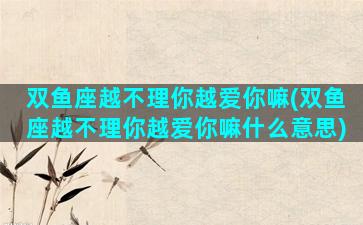 双鱼座越不理你越爱你嘛(双鱼座越不理你越爱你嘛什么意思)