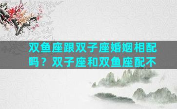 双鱼座跟双子座婚姻相配吗？双子座和双鱼座配不