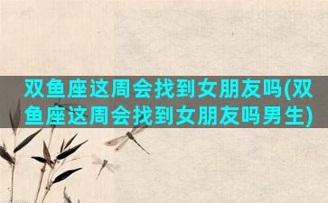 双鱼座这周会找到女朋友吗(双鱼座这周会找到女朋友吗男生)