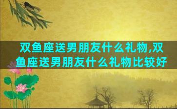 双鱼座送男朋友什么礼物,双鱼座送男朋友什么礼物比较好