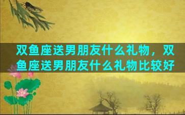 双鱼座送男朋友什么礼物，双鱼座送男朋友什么礼物比较好